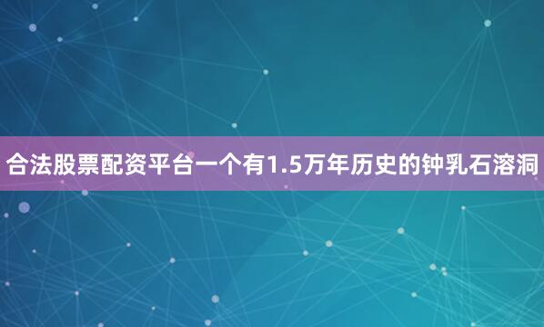 合法股票配资平台一个有1.5万年历史的钟乳石溶洞