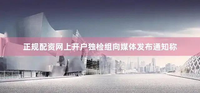 正规配资网上开户独检组向媒体发布通知称