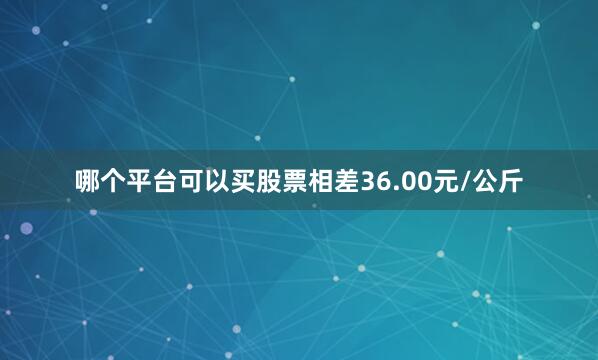 哪个平台可以买股票相差36.00元/公斤