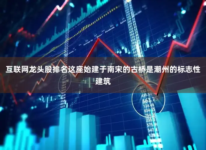 互联网龙头股排名这座始建于南宋的古桥是潮州的标志性建筑