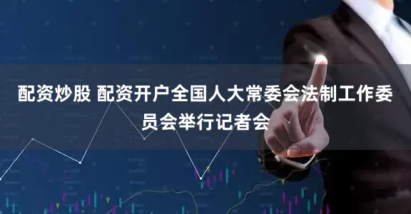 配资炒股 配资开户全国人大常委会法制工作委员会举行记者会