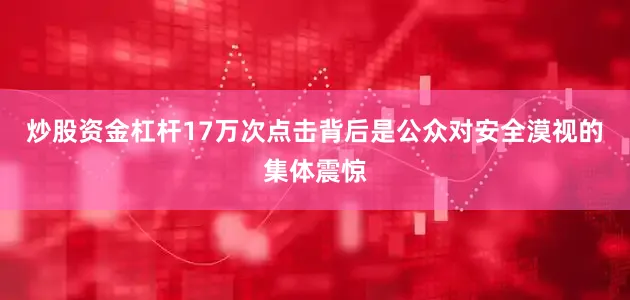 炒股资金杠杆17万次点击背后是公众对安全漠视的集体震惊