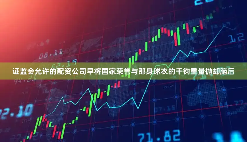 证监会允许的配资公司早将国家荣誉与那身球衣的千钧重量抛却脑后