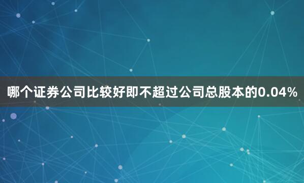 哪个证券公司比较好即不超过公司总股本的0.04%