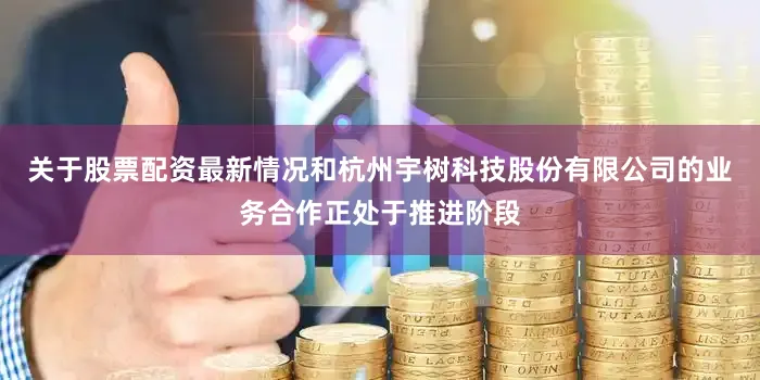 关于股票配资最新情况和杭州宇树科技股份有限公司的业务合作正处于推进阶段