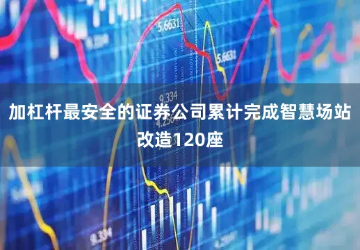 加杠杆最安全的证券公司累计完成智慧场站改造120座