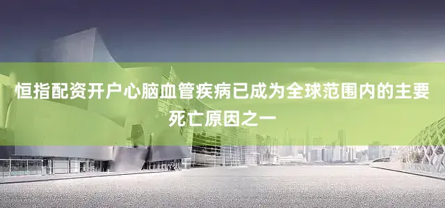 恒指配资开户心脑血管疾病已成为全球范围内的主要死亡原因之一